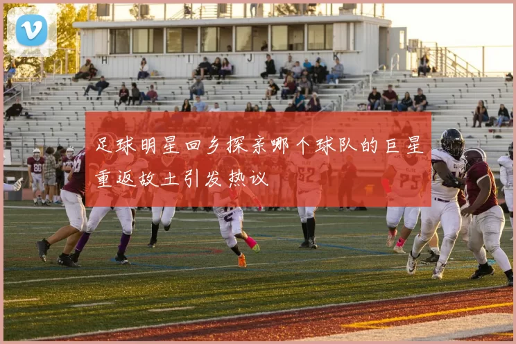 足球明星回乡探亲哪个球队的巨星重返故土引发热议