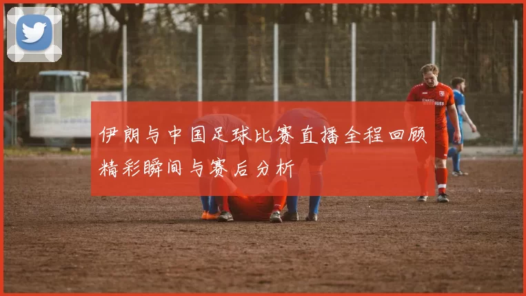 伊朗与中国足球比赛直播全程回顾精彩瞬间与赛后分析