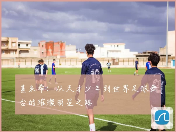 基米希：从天才少年到世界足球舞台的璀璨明星之路