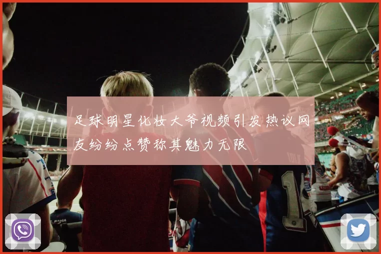 足球明星化妆大爷视频引发热议网友纷纷点赞称其魅力无限