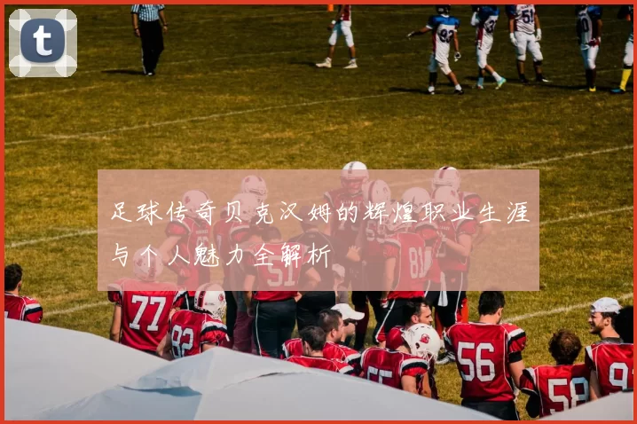 足球传奇贝克汉姆的辉煌职业生涯与个人魅力全解析
